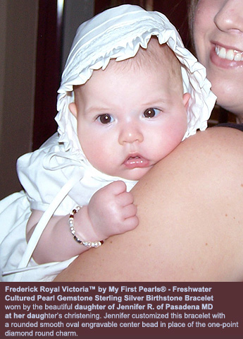 BeadifulBABY.com - Customer Testimonials - Frederick Royal Victoria™ by My First Pearls® - Freshwater 
    Cultured Pearl Gemstone Sterling Silver Birthstone Bracelet 
    worn by the beautiful daughter of Jennifer R. of Pasadena MD 
    at her daughter’s christening. Jennifer customized this bracelet with 
    a rounded smooth oval engravable center bead in place of the one-point 
    diamond round charm.